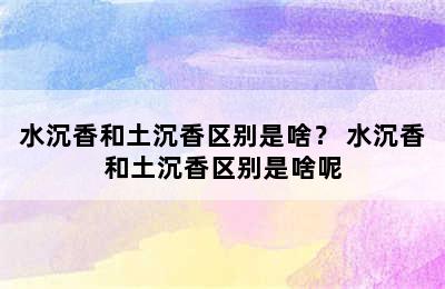 水沉香和土沉香区别是啥？ 水沉香和土沉香区别是啥呢